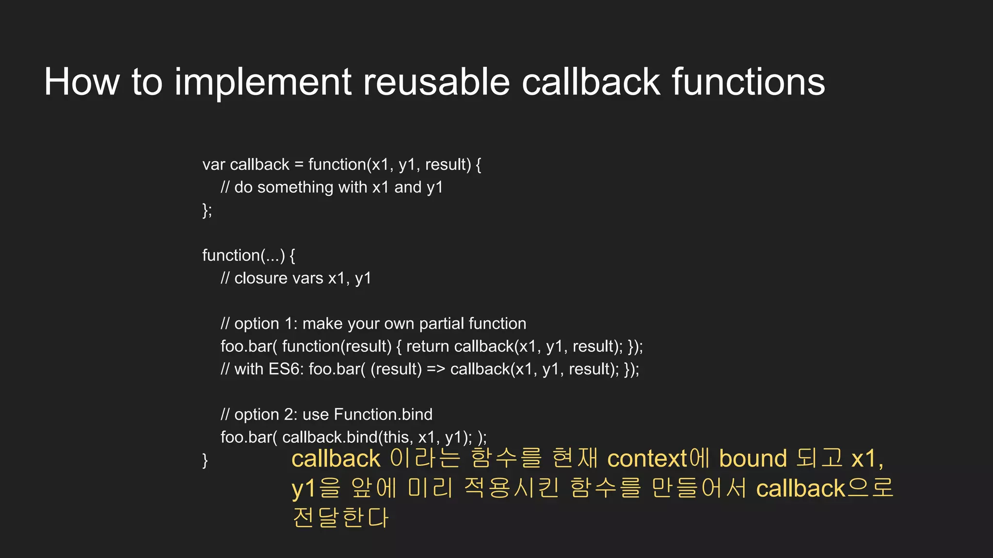 How to implement reusable callback functions
var callback = function(x1, y1, result) {
// do something with x1 and y1
};
function(...) {
// closure vars x1, y1
// option 1: make your own partial function
foo.bar( function(result) { return callback(x1, y1, result); });
// with ES6: foo.bar( (result) => callback(x1, y1, result); });
// option 2: use Function.bind
foo.bar( callback.bind(this, x1, y1); );
} callback 이라는 함수를 현재 context에 bound 되고 x1,
y1을 앞에 미리 적용시킨 함수를 만들어서 callback으로
전달한다
 