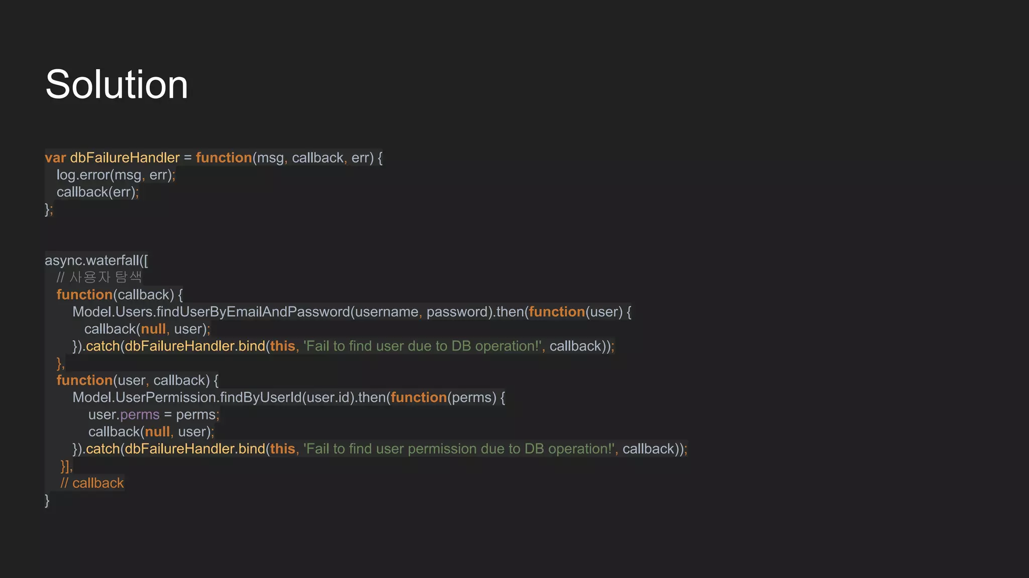 Solution
var dbFailureHandler = function(msg, callback, err) {
log.error(msg, err);
callback(err);
};
async.waterfall([
// 사용자 탐색
function(callback) {
Model.Users.findUserByEmailAndPassword(username, password).then(function(user) {
callback(null, user);
}).catch(dbFailureHandler.bind(this, 'Fail to find user due to DB operation!', callback));
},
function(user, callback) {
Model.UserPermission.findByUserId(user.id).then(function(perms) {
user.perms = perms;
callback(null, user);
}).catch(dbFailureHandler.bind(this, 'Fail to find user permission due to DB operation!', callback));
}],
// callback
}
 