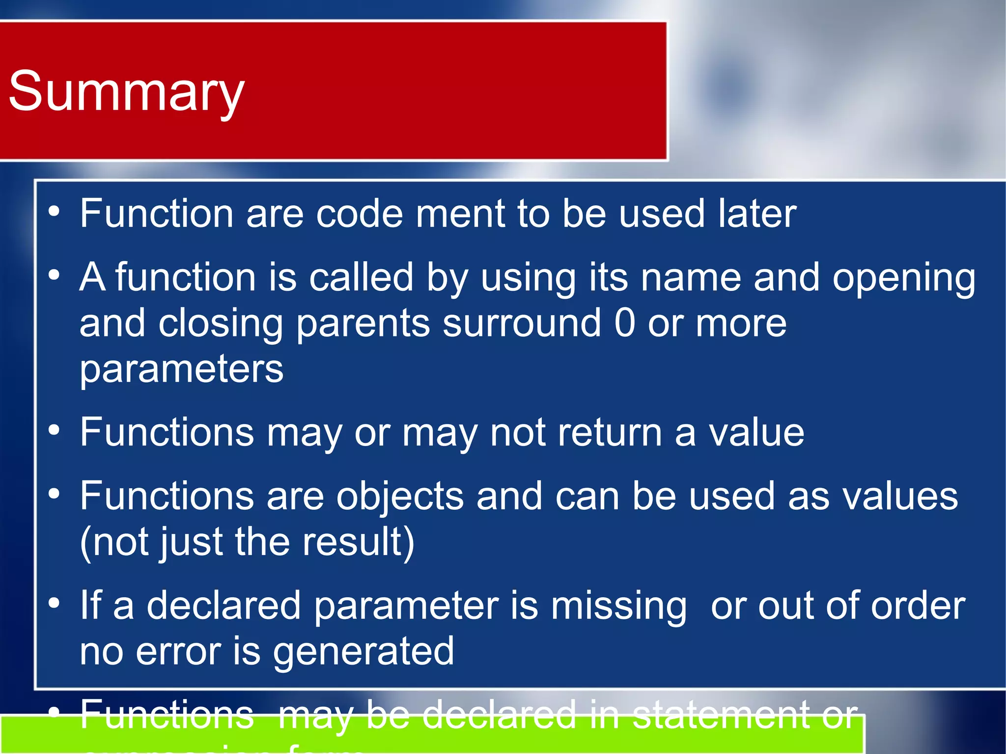 Summary ● Function are code ment to be used later ● A function is called by using its name and opening and closing parents surround 0 or more parameters ● Functions may or may not return a value ● Functions are objects and can be used as values (not just the result) ● If a declared parameter is missing or out of order no error is generated ● Functions may be declared in statement or 