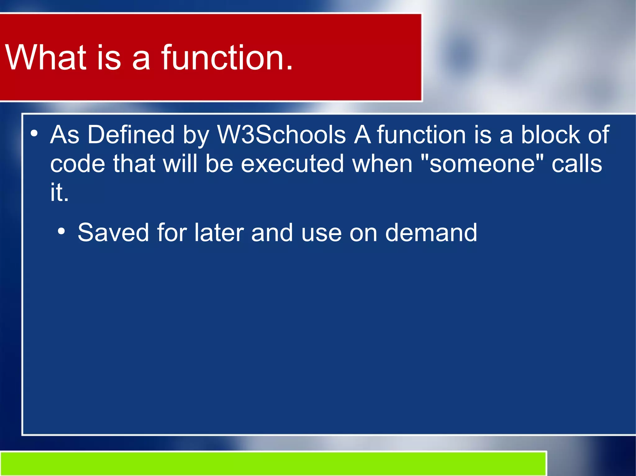 What is a function. ● As Defined by W3Schools A function is a block of code that will be executed when "someone" calls it. ● Saved for later and use on demand 