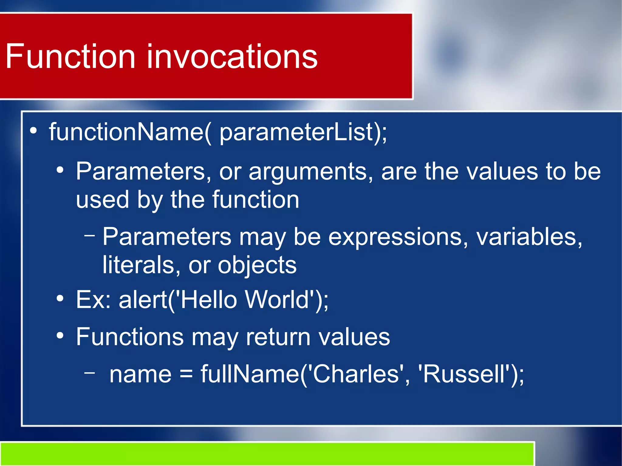 Function invocations ● functionName( parameterList); ● Parameters, or arguments, are the values to be used by the function – Parameters may be expressions, variables, literals, or objects ● Ex: alert('Hello World'); ● Functions may return values – name = fullName('Charles', 'Russell'); 