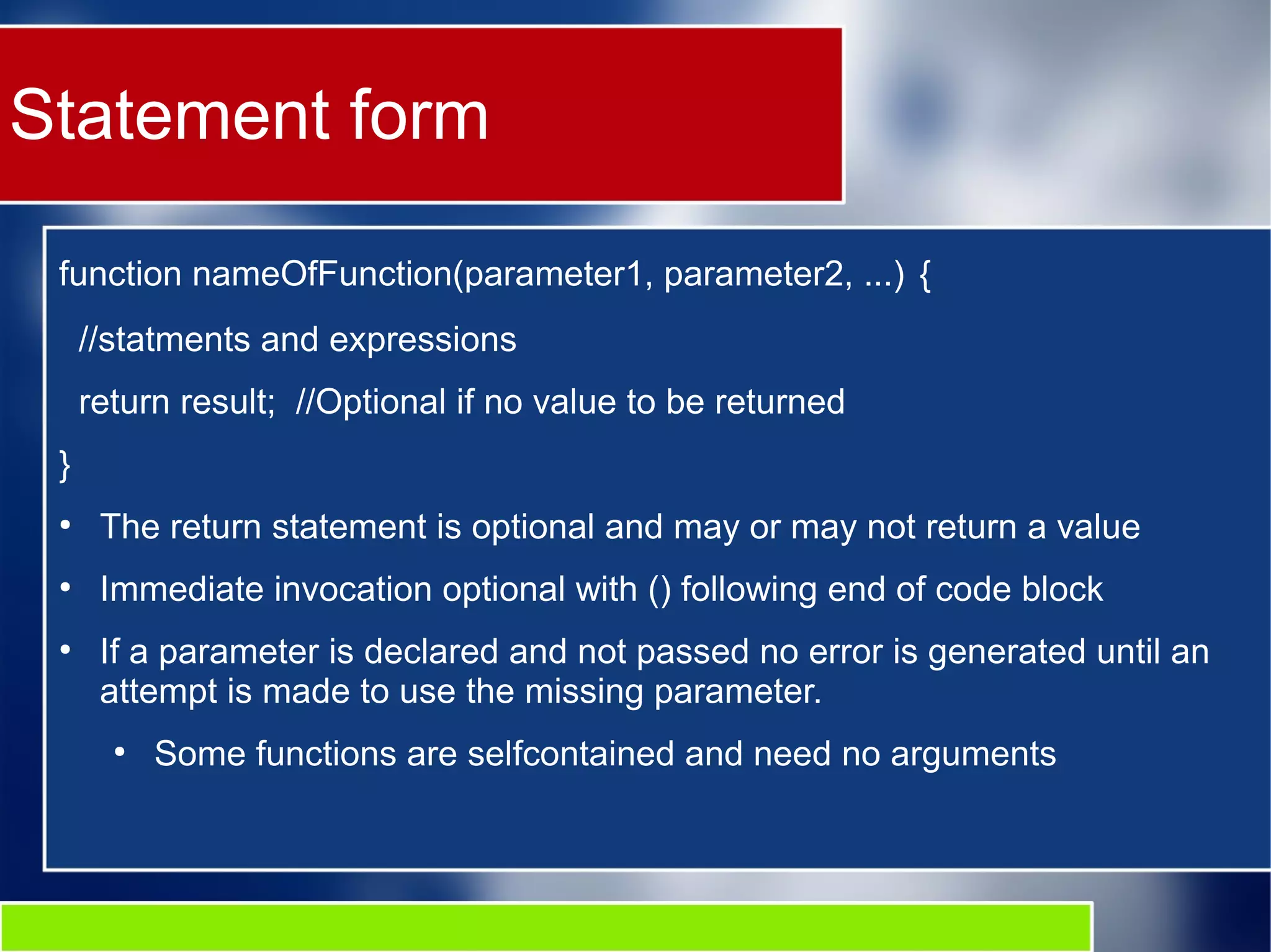 Statement form function nameOfFunction(parameter1, parameter2, ...) { //statments and expressions return result; //Optional if no value to be returned } ● The return statement is optional and may or may not return a value ● Immediate invocation optional with () following end of code block ● If a parameter is declared and not passed no error is generated until an attempt is made to use the missing parameter. ● Some functions are selfcontained and need no arguments 