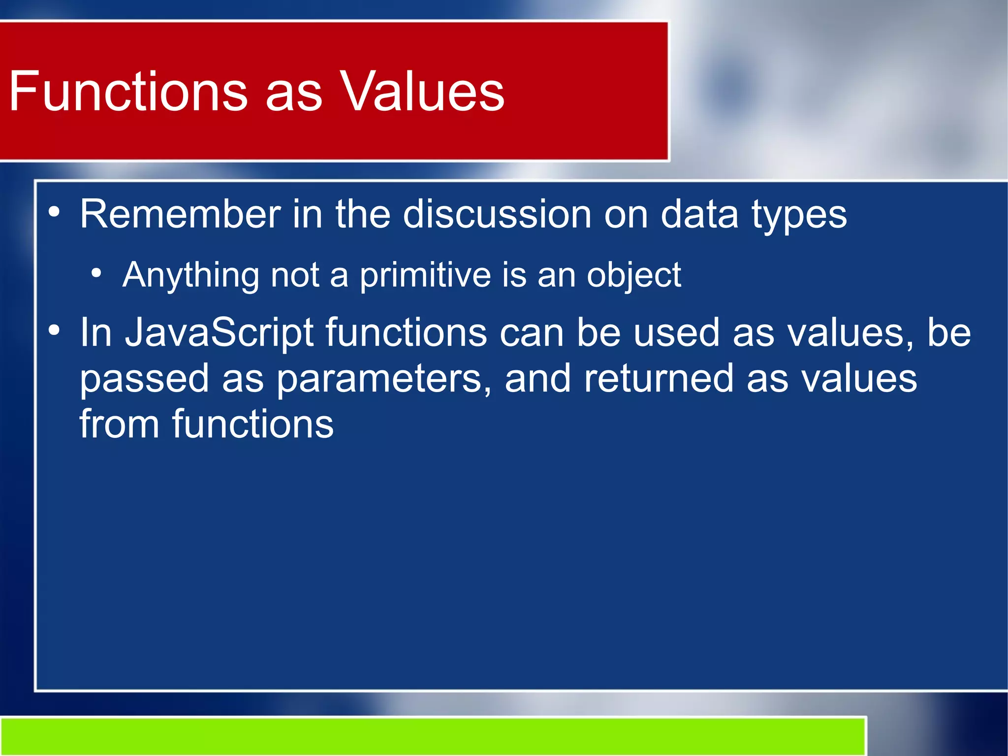 Functions as Values ● Remember in the discussion on data types ● Anything not a primitive is an object ● In JavaScript functions can be used as values, be passed as parameters, and returned as values from functions 