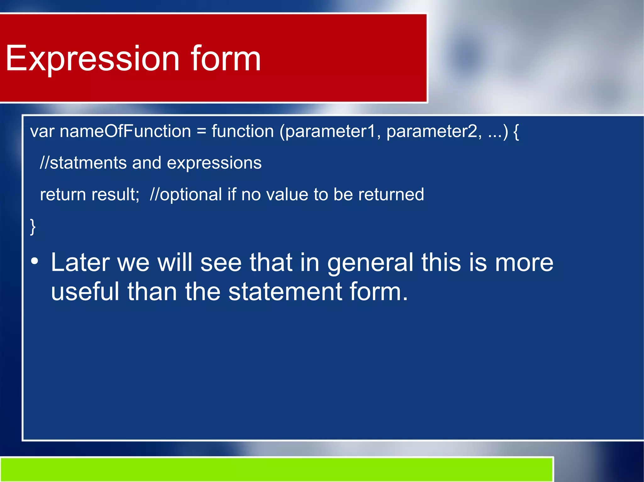 Expression form var nameOfFunction = function (parameter1, parameter2, ...) { //statments and expressions return result; //optional if no value to be returned } ● Later we will see that in general this is more useful than the statement form. 
