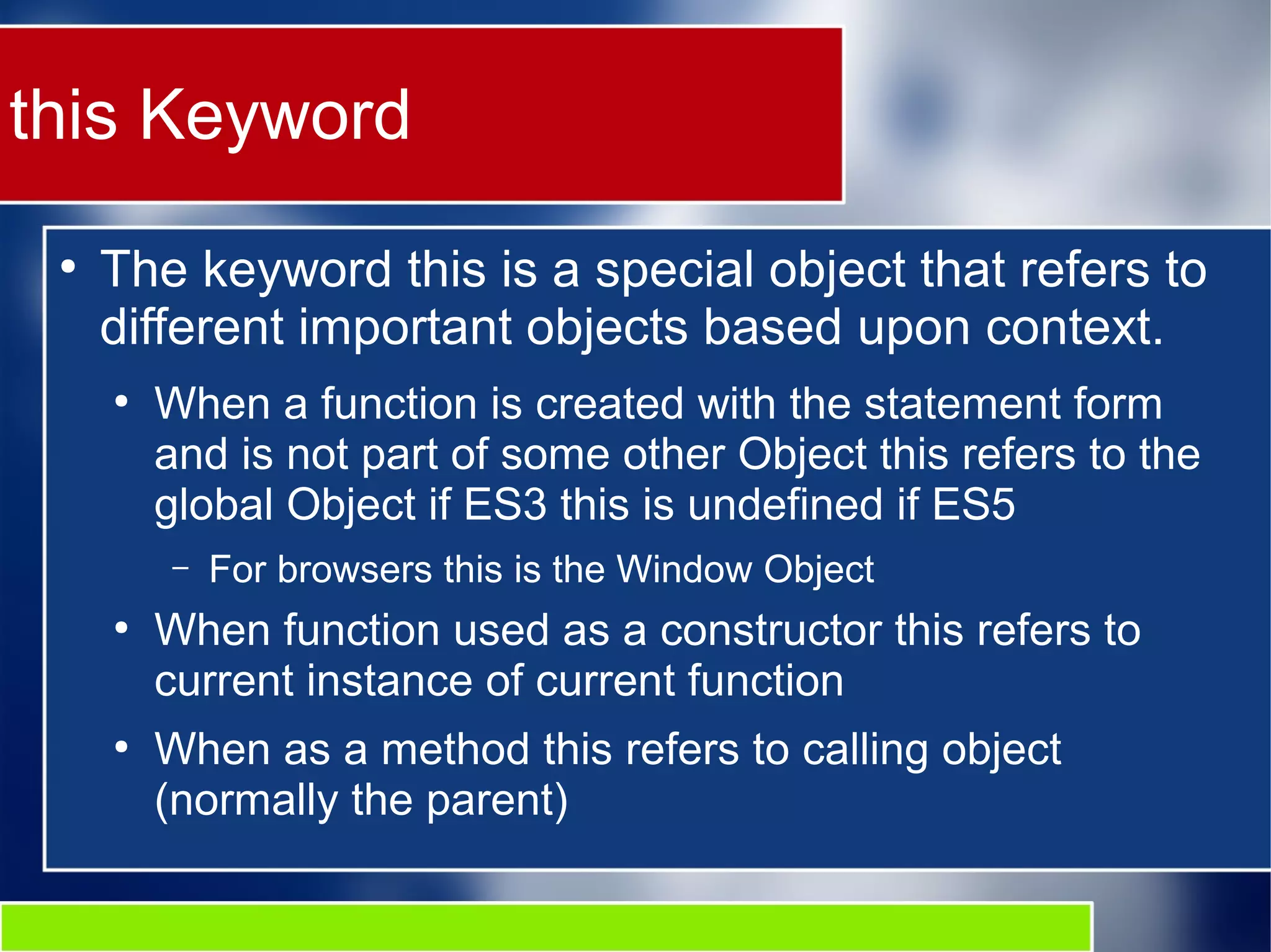 this Keyword ● The keyword this is a special object that refers to different important objects based upon context. ● When a function is created with the statement form and is not part of some other Object this refers to the global Object if ES3 this is undefined if ES5 – For browsers this is the Window Object ● When function used as a constructor this refers to current instance of current function ● When as a method this refers to calling object (normally the parent) 