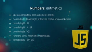 ● Operação mais feita com os números em JS;
● E o resultado da operação aritmética produz um novo Number;
● console.log(2 + 2);
● console.log(2 * 4 - 3);
● console.log(8 / 4);
● Funciona com a mesma da matemática;
● console.log(5 + (2 * 4));
Numbers: aritmética
 