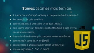 ● A  pode dar um ‘escape’ na String, e isso permite ‘efeitos especiais’;
● Por exemplo: n pula uma linha
● console.log(“Essa é uma String n De duas linhas”);
● Para inserir uma ‘ ou “ devemos iniciar a String com a aspa inversa
que desejamos inserir;
● O template literals serve para computar valores também, ex:
● console.log(`A soma de 2 + 2 é ${2+2}`);
● Concatenação é um processo de ‘somar’ Strings, veja:
● console.log(“salada “ + “de” + “ fruta”);
Strings: detalhes mais técnicos
 