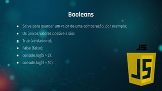 ● Serve para guardar um valor de uma comparação, por exemplo;
● Os únicos valores possíveis são:
● True (verdadeiro);
● False (falso);
● console.log(5 > 2);
● console.log(3 > 10);
Booleans
 