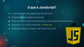 ● É uma linguagem de programação de alto nível;
● Originalmente chamada de LiveScript;
● Porém recebeu o nome de JavaScript por causa da grande fama de Java;
● JavaScript = JS = Vanilla JavaScript = ECMAScript;
● Criada para deixar as páginas web vivas (Client-Sid);
O que é JavaScript?
 
