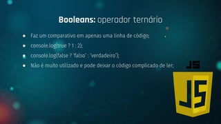 ● Faz um comparativo em apenas uma linha de código;
● console.log(true ? 1 : 2);
● console.log(false ? ‘falso’ : ‘verdadeiro’);
● Não é muito utilizado e pode deixar o código complicado de ler;
Booleans: operador ternário
 