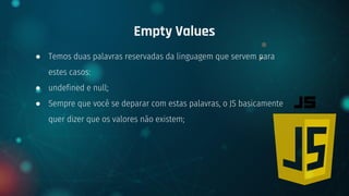 ● Temos duas palavras reservadas da linguagem que servem para
estes casos:
● undefined e null;
● Sempre que você se deparar com estas palavras, o JS basicamente
quer dizer que os valores não existem;
Empty Values
 