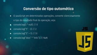 ● O JavaScript em determinadas operações, converte silenciosamente
o tipo do resultado final da operação, veja:
● console.log(5 * null) // 0
● console.log(“5” - 3) // 2
● console.log(“5” + 1) // 51
● console.log(“dois” * “três”); // NaN
Conversão de tipo automática
 