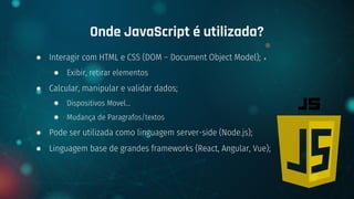 ● Interagir com HTML e CSS (DOM – Document Object Model);
● Exibir, retirar elementos
● Calcular, manipular e validar dados;
● Dispositivos Movel…
● Mudança de Paragrafos/textos
● Pode ser utilizada como linguagem server-side (Node.js);
● Linguagem base de grandes frameworks (React, Angular, Vue);
Onde JavaScript é utilizada?
 