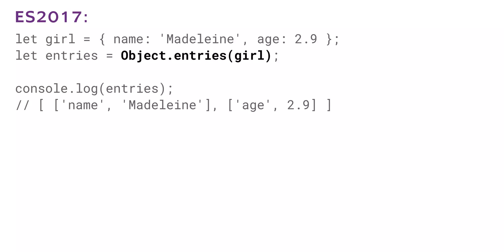 let girl = { name: 'Madeleine', age: 2.9 };
let entries = Object.entries(girl);
console.log(entries);
// [ ['name', 'Madeleine'], ['age', 2.9] ]
ES2017:
 