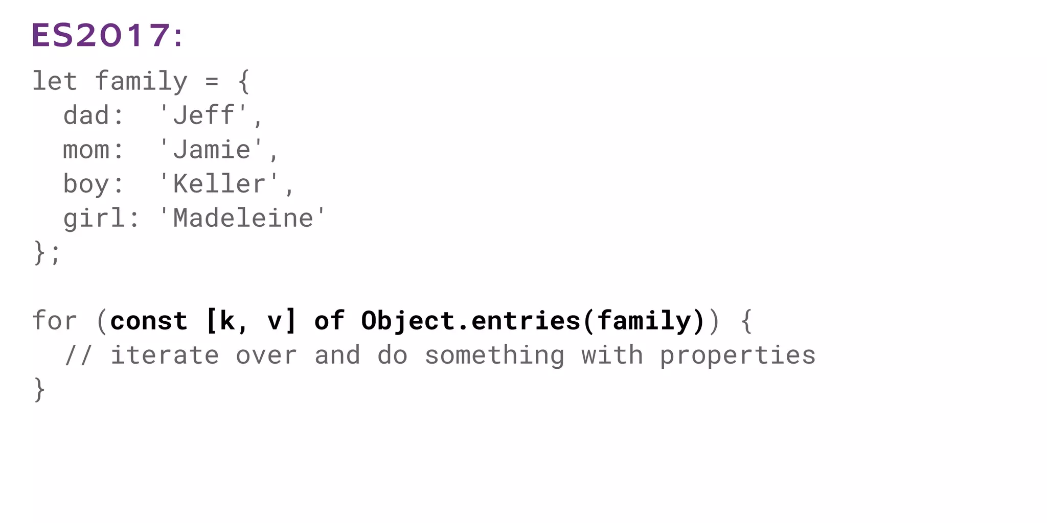 let family = {
dad: 'Jeff',
mom: 'Jamie',
boy: 'Keller',
girl: 'Madeleine'
};
for (const [k, v] of Object.entries(family)) {
// iterate over and do something with properties
}
ES2017:
 