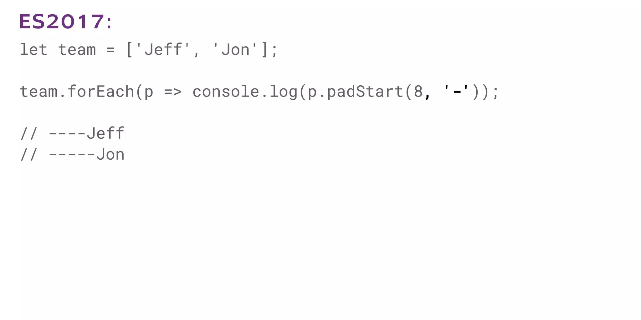 let team = ['Jeff', 'Jon'];
team.forEach(p => console.log(p.padStart(8, '-'));
// ----Jeff
// -----Jon
ES2017:
 