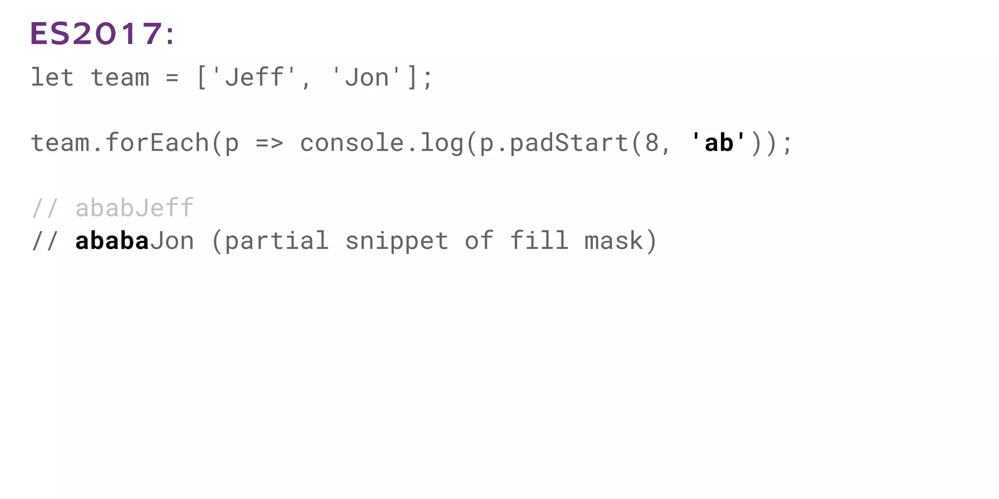 let team = ['Jeff', 'Jon'];
team.forEach(p => console.log(p.padStart(8, 'ab'));
// ababJeff
// ababaJon (partial snippet of fill mask)
ES2017:
 