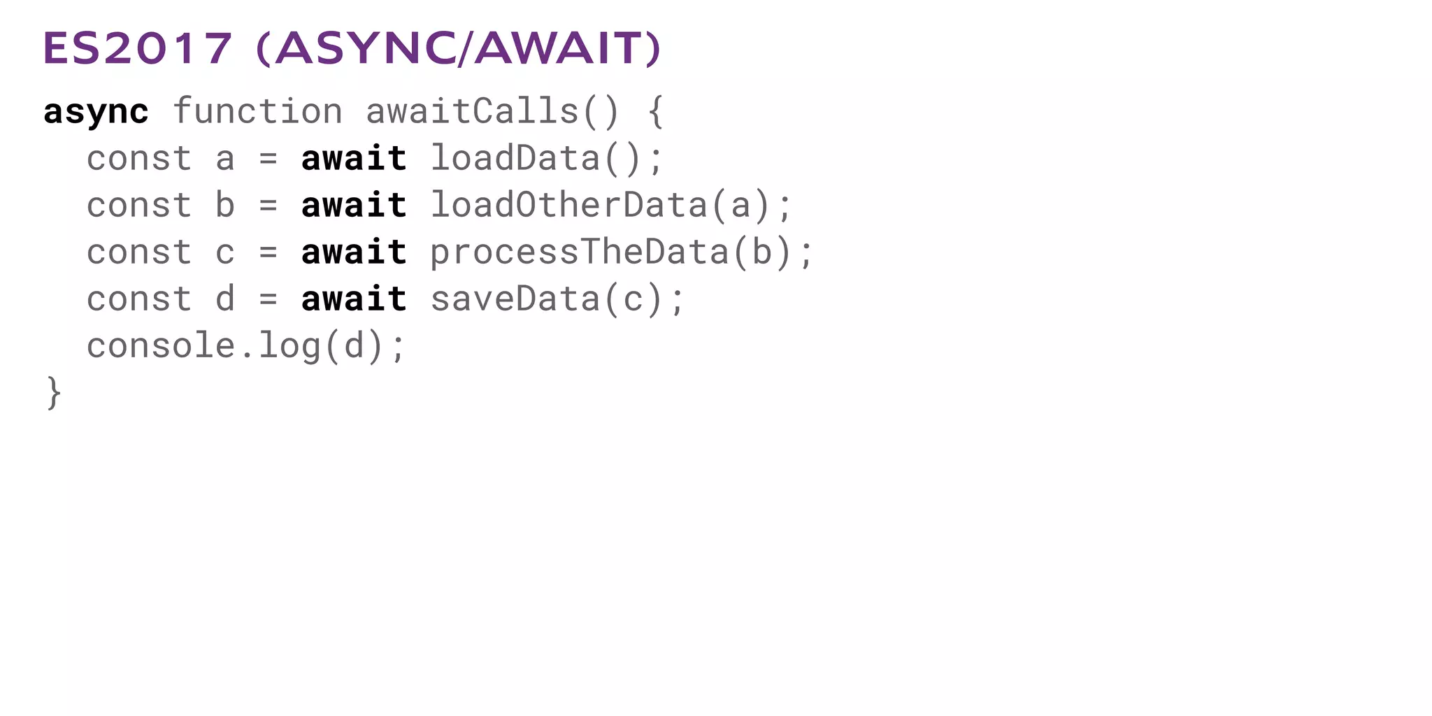 async function awaitCalls() {
const a = await loadData();
const b = await loadOtherData(a);
const c = await processTheData(b);
const d = await saveData(c);
console.log(d);
}
ES2017 (ASYNC/AWAIT)
 