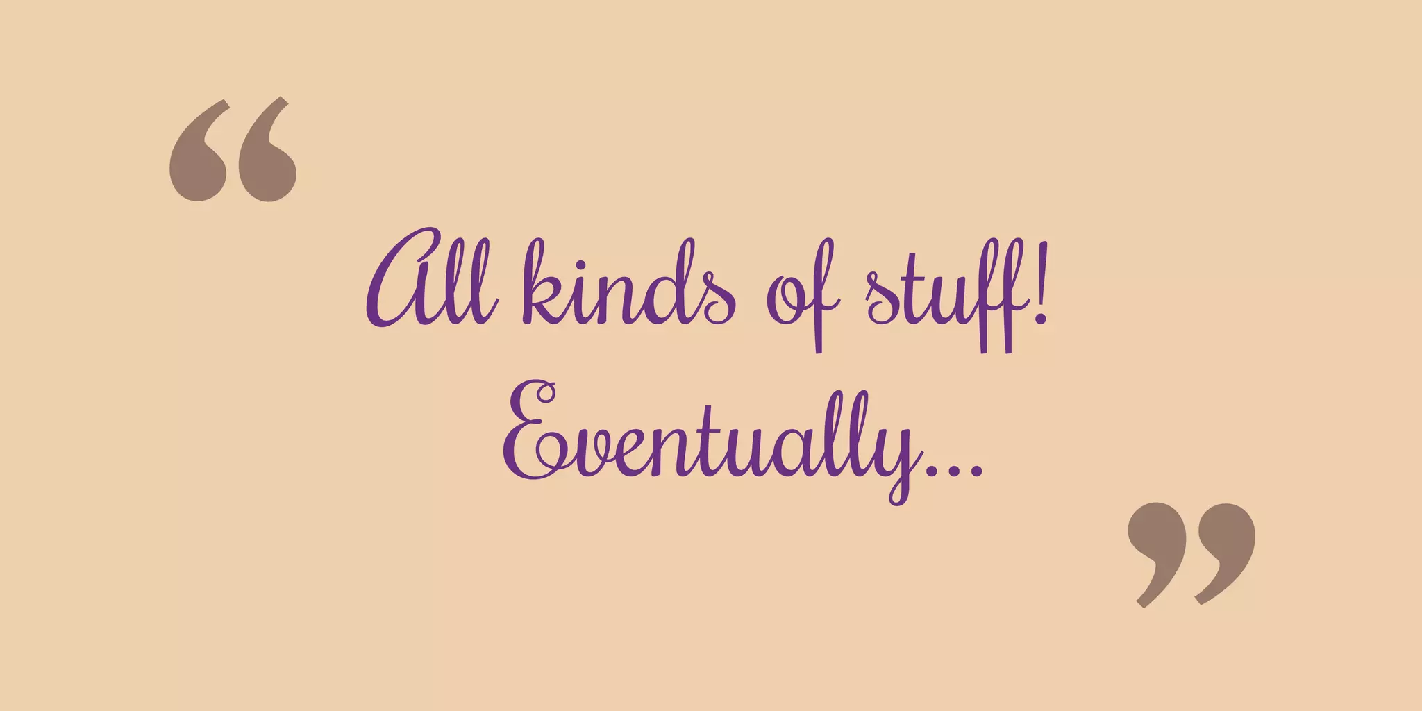 “All kinds of stuff!
Eventually...
 