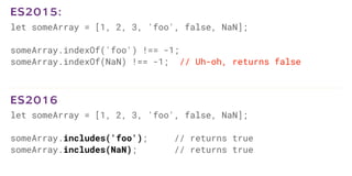 let someArray = [1, 2, 3, 'foo', false, NaN];
someArray.indexOf('foo') !== -1;
someArray.indexOf(NaN) !== -1; // Uh-oh, returns false
ES2015:
let someArray = [1, 2, 3, 'foo', false, NaN];
someArray.includes('foo'); // returns true
someArray.includes(NaN); // returns true
ES2016
 