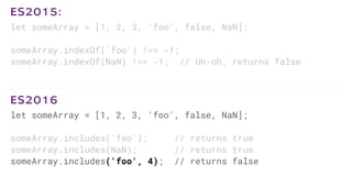 let someArray = [1, 2, 3, 'foo', false, NaN];
someArray.indexOf('foo') !== -1;
someArray.indexOf(NaN) !== -1; // Uh-oh, returns false
ES2015:
let someArray = [1, 2, 3, 'foo', false, NaN];
someArray.includes('foo'); // returns true
someArray.includes(NaN); // returns true
someArray.includes('foo', 4); // returns false
ES2016
 