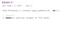 let team = ['Jeff', 'Jon'];
team.forEach(p => console.log(p.padStart(8, 'ab'));
// ababJeff
// ababaJon (partial snippet of fill mask)
ES2017:
 