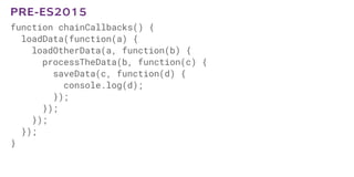 function chainCallbacks() {
loadData(function(a) {
loadOtherData(a, function(b) {
processTheData(b, function(c) {
saveData(c, function(d) {
console.log(d);
});
});
});
});
}
PRE-ES2015
 