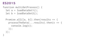 function multiSetProcess() {
let a = loadDataSet1();
let b = loadDataSet2();
Promise.all([a, b]).then(results => {
processTheData(...results).then(c => {
console.log(c);
});
});
}
ES2015
 