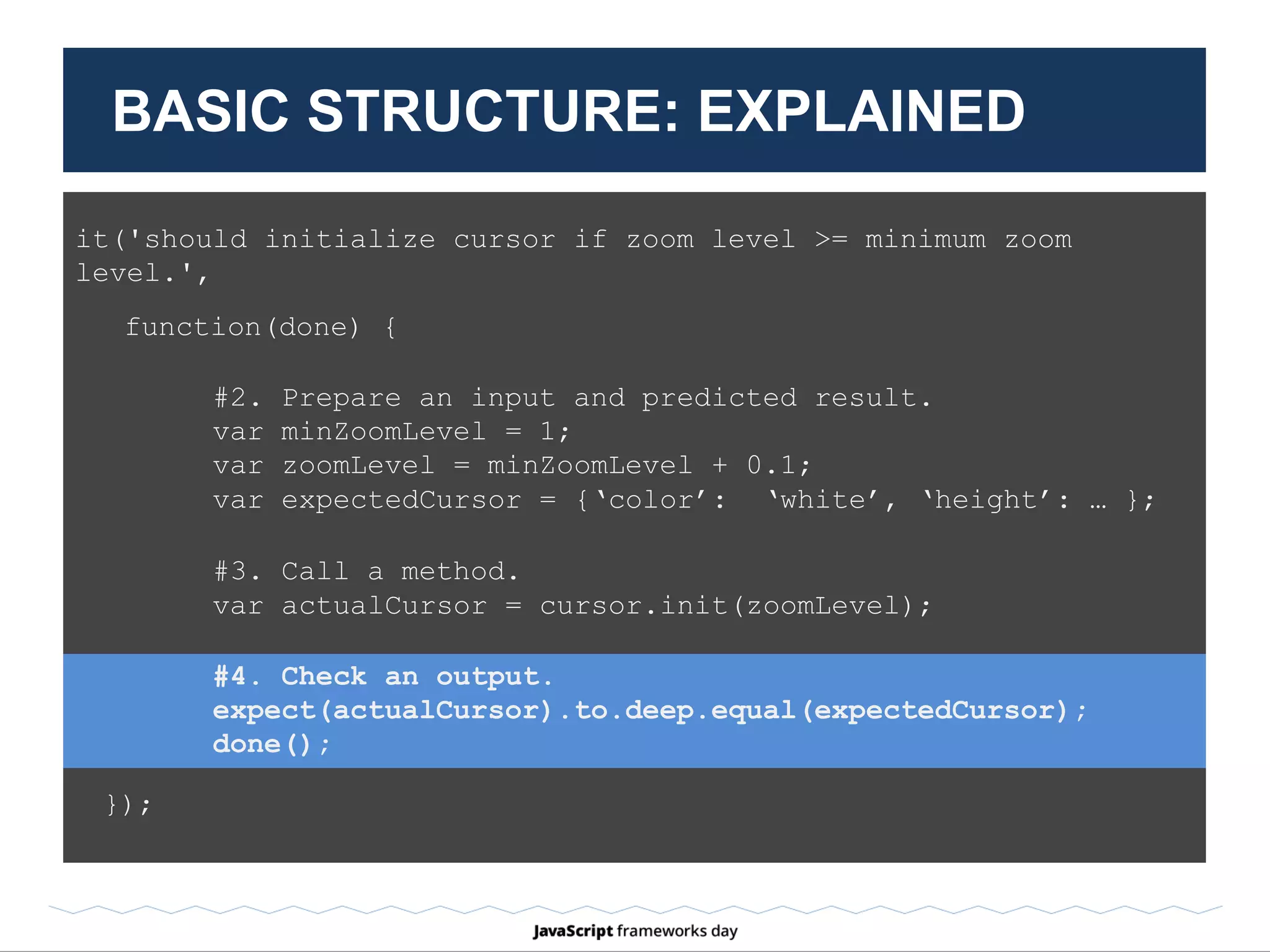 #5. TearDown / After
after(function(done) {
// Remove global objects document.
document = null;
window = null;
done();
});
BASIC STRUCTURE: EXPLAINED
 