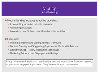 Mechanics that increase reach by providing:
 A compelling incentive to invite new user
 An enticing invitation
 An obvious, low friction channel to share the invitation
Examples:
 Pyramid Schemes and Visiting Friends - Farmville
 Contact Farming and Suggesting Opponents - Words With Friends
 Gifting your App – Tricky Messaging Techniques
 Marketing Tricks – User Segregation & Ratings
Virality
(Auto-Marketing)
Protip: When new installs and reactivations become improbable, focus on catering
to your most engaged, loyal users. They’re most likely to pay anyway.
 