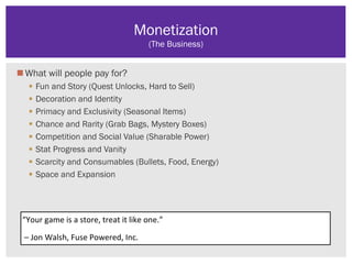 What will people pay for?
 Fun and Story (Quest Unlocks, Hard to Sell)
 Decoration and Identity
 Primacy and Exclusivity (Seasonal Items)
 Chance and Rarity (Grab Bags, Mystery Boxes)
 Competition and Social Value (Sharable Power)
 Stat Progress and Vanity
 Scarcity and Consumables (Bullets, Food, Energy)
 Space and Expansion
Monetization
(The Business)
“Your game is a store, treat it like one.”
– Jon Walsh, Fuse Powered, Inc.
 