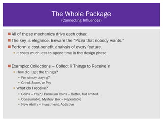 All of these mechanics drive each other.
The key is elegance. Beware the “Pizza that nobody wants.”
Perform a cost-benefit analysis of every feature.
 It costs much less to spend time in the design phase.
Example: Collections – Collect X Things to Receive Y
 How do I get the things?
 For simply playing?
 Grind, Spam, or Pay
 What do I receive?
 Coins – Yay? / Premium Coins – Better, but limited.
 Consumable, Mystery Box – Repeatable
 New Ability – Investment, Addictive
The Whole Package
(Connecting Influences)
 