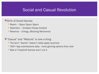 Birth of Social Games:
 Reach – Spam Spam Spam
 Retention – Endless Cheap Content
 Revenue – Energy, Blocking Mechanics
“Casual” and “Midcore” is now a thing
 The term “Gamer” doesn’t really apply anymore.
 200+ App submissions daily - more gaming options than ever
 Bad or Treadmill Games won’t cut it
Social and Casual Revolution
 