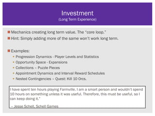 Mechanics creating long term value. The “core loop.”
Hint: Simply adding more of the same won’t work long term.
Examples:
 Progression Dynamics - Player Levels and Statistics
 Opportunity Space - Expansions
 Collections – Puzzle Pieces
 Appointment Dynamics and Interval Reward Schedules
 Nested Contingencies – Quest: Kill 10 Orcs.
Investment
(Long Term Experience)
I have spent ten hours playing Farmville. I am a smart person and wouldn’t spend
10 hours on something unless it was useful. Therefore, this must be useful, so I
can keep doing it.”
– Jesse Schell, Schell Games
 