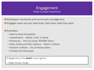Multiplayer mechanics and community management.
Engaged users are your best buds. Give them what they want.
Examples:
 Head to Head Competition
 Leaderboards – Global, Local, or Social
 Reciprocity – Tend my Crops, ROYGBIV Gems
 Clans, Guilds and Point Systems – Realm vs Realm
 Everyone vs World – City of Heroes Aliens
 Contests and Giveaways
Engagement
(Player to player Experience)
“Engagement is the heart of your game.”
– Roger Dickey, Zynga
 