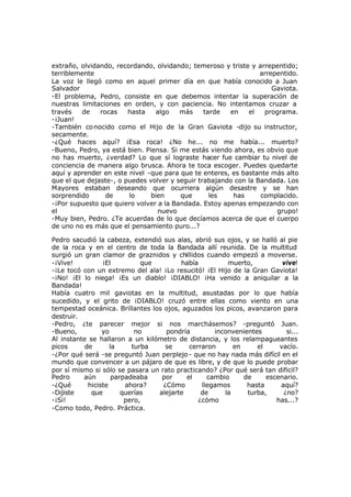 extraño, olvidando, recordando, olvidando; temeroso y triste y arrepentido;
terriblemente arrepentido.
La voz le llegó como en aquel primer día en que había conocido a Juan
Salvador Gaviota.
-El problema, Pedro, consiste en que debemos intentar la superación de
nuestras limitaciones en orden, y con paciencia. No intentamos cruzar a
través de rocas hasta algo más tarde en el programa.
-¡Juan!
-También conocido como el Hijo de la Gran Gaviota -dijo su instructor,
secamente.
-¿Qué haces aquí? ¡Esa roca! ¿No he... no me había... muerto?
-Bueno, Pedro, ya está bien. Piensa. Si me estás viendo ahora, es obvio que
no has muerto, ¿verdad? Lo que sí lograste hacer fue cambiar tu nivel de
conciencia de manera algo brusca. Ahora te toca escoger. Puedes quedarte
aquí y aprender en este nivel -que para que te enteres, es bastante más alto
que el que dejaste-, o puedes volver y seguir trabajando con la Bandada. Los
Mayores estaban deseando que ocurriera algún desastre y se han
sorprendido de lo bien que les has complacido.
-¡Por supuesto que quiero volver a la Bandada. Estoy apenas empezando con
el nuevo grupo!
-Muy bien, Pedro. ¿Te acuerdas de lo que decíamos acerca de que el cuerpo
de uno no es más que el pensamiento puro...?
Pedro sacudió la cabeza, extendió sus alas, abrió sus ojos, y se halló al pie
de la roca y en el centro de toda la Bandada allí reunida. De la multitud
surgió un gran clamor de graznidos y chillidos cuando empezó a moverse.
-¡Vive! ¡El que había muerto, vive!
-¡Le tocó con un extremo del ala! ¡Lo resucitó! ¡El Hijo de la Gran Gaviota!
-¡No! ¡El lo niega! ¡Es un diablo! ¡DIABLO! ¡Ha venido a aniquilar a la
Bandada!
Había cuatro mil gaviotas en la multitud, asustadas por lo que había
sucedido, y el grito de ¡DIABLO! cruzó entre ellas como viento en una
tempestad oceánica. Brillantes los ojos, aguzados los picos, avanzaron para
destruir.
-Pedro, ¿te parecer mejor si nos marchásemos? -preguntó Juan.
-Bueno, yo no pondría inconvenientes si...
Al instante se hallaron a un kilómetro de distancia, y los relampagueantes
picos de la turba se cerraron en el vacío.
-¿Por qué será -se preguntó Juan perplejo- que no hay nada más difícil en el
mundo que convencer a un pájaro de que es libre, y de que lo puede probar
por sí mismo si sólo se pasara un rato practicando? ¿Por qué será tan dificil?
Pedro aún parpadeaba por el cambio de escenario.
-¿Qué hiciste ahora? ¿Cómo llegamos hasta aquí?
-Dijiste que querías alejarte de la turba, ¿no?
-¡Si! pero, ¿cómo has...?
-Como todo, Pedro. Práctica.
 