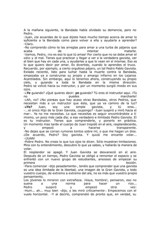 A la mañana siguiente, la Bandada había olvidado su demencia, pero no
Pedro.
-Juan, ¿te acuerdas de lo que dijiste hace mucho tiempo acerca de amar lo
suficiente a la Bandada como para volver a ella y ayudarla a aprender?
-Claro.
-No comprendo cómo te las arreglas para amar a una turba de pájaros que
acaba de intentar matarte.
-Vamos, Pedro, ¡no es eso lo que tú amas! Por cierto que no se debe amar el
odio y el mal. Tienes que practicar y llegar a ver a la verdadera gaviota, ver
el bien que hay en cada una, y ayudarlas a que lo vean en sí mismas. Eso es
lo que quiero decir por amar. Es divertido, cuando le aprendes el truco.
Recuerdo, por ejemplo, a cierto orgulloso pájaro, un tal Pedro Pablo Gaviota.
Exilado reciente, listo para luchar hasta la muerte contra la Bandada,
empezaba ya a construirse su propio y amargo infierno en los Lejanos
Acantilados. Sin embargo, aquí lo tenemos ahora, construyendo su propio
cielo, y guiando a toda la Bandada en la misma dirección.
Pedro se volvió hacia su instructor, y por un momento surgió miedo en sus
ojos.
-¿Yo guiando? ¿Qué quieres decir: yo guiando? Tú eres el instructor aqui. ¡Tú
no puedes marcharte!
-¿Ah, no? ¿No piensas que hay acaso otras Bandadas, otros Pedros, que
necesitan más a un instructor que ésta, que ya va camino de la luz?
-¿Yo? Juan, soy una simple gaviota, y tú eres...
-...el único Hijo de la Gran Gaviota, ¿supongo? -Juan suspiró y miró hacia el
mar-. Ya no me necesitas. Lo que necesitas es seguir encontrándote a tí
mismo, un poco más cada día; a ese verdadero e ilimitado Pedro Gaviota. El
es tu instructor. Tienes que comprenderle, y ponerlo en práctica.
Un momento mas tarde el cuerpo de Juan trepidó en el aire, resplandeciente,
y empezó a hacerse transparente.
-No dejes que se corran rumores tontos sobre mí, o que me hagan un dios.
¿De acuerdo, Pedro? Soy gaviota. Y quizá me encante volar...
-¡JUAN!
-Pobre Pedro. No creas lo que tus ojos te dicen. Sólo muestran limitaciones.
Mira con tu entendimiento, descubre lo que ya sabes, y hallarás la manera de
volar.
El resplandor se apagó. Y Juan Gaviota se desvaneció en el aire.
Después de un tiempo, Pedro Gaviota se obligó a remontar el espacio y se
enfrentó con un nuevo grupo de estudiantes, ansiosos de empezar su
primera lección.
-Para comenzar -dijo pesadamente-, tenéis que comprender que una gaviota
es una idea ilimitada de la libertad, una imagen de la Gran Gaviota, y todo
vuestro cuerpo, de extremo a extremo del ala, no es más que vuestro propio
pensamiento.
Los jóvenes lo miraron con extrañeza. ¡Vaya, hombre!, pensaron, eso no
suena a una norma para hacer un rizo...
Pedro suspiró y empezó otra vez:
-Hum... ah... muy bien -dijo, y les miró críticamente-. Empecemos con el
vuelo horizontal. -Y al decirlo, comprendió de pronto que, en verdad, su
 