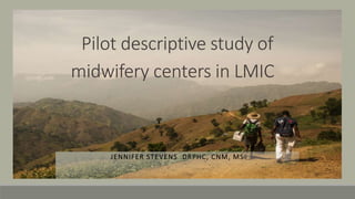 Pilot descriptive study of
midwifery centers in LMIC
JENNIFER STEVENS DRPHC, CNM, MS
 