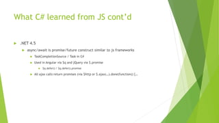 What C# learned from JS cont’d
 .NET 4.5
 async/await is promise/future construct similar to js frameworks
 TaskCompletionSource / Task in C#
 Used in Angular via $q and jQuery via $.promise
 $q.defer() / $q.defer().promise
 All ajax calls return promises (via $http or $.ajax(…).done(function() {…
 