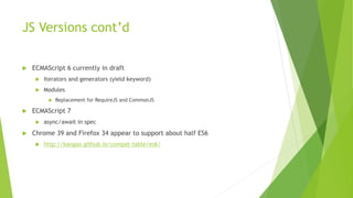JS Versions cont’d
 ECMAScript 6 currently in draft
 Iterators and generators (yield keyword)
 Modules
 Replacement for RequireJS and CommonJS
 ECMAScript 7
 async/await in spec
 Chrome 39 and Firefox 34 appear to support about half ES6
 http://kangax.github.io/compat-table/es6/
 