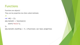 Functions
Functions are objects!
They can be properties too (then called methods)
JS
var obj = {};
obj.helloFn = function(){
alert("hello");
};
obj.helloFn.testProp = 7; //functions can have properties
 