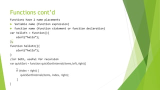 Functions cont’d
Functions have 2 name placements
 Variable name (function expression)
 Function name (function statement or function declaration)
var helloFn = function(){
alert(“hello”);
}
function helloFn(){
alert(“hello”);
}
//or both, useful for recursion
var quickSort = function quickSortInternal(items,left,right){
…
if (index < right) {
quickSortInternal(items, index, right);
}
}
 