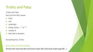 Truthy and Falsy
Truthy and Falsy
Here are the falsy values:
 false
 null
 undefined
 empty string -> ‘’ or “”
 number 0
 NaN (Not a Number)
Everything else…Truthy
Only mildly contrived example
If(myVar && myVar.book && myVar.book.chapter && myVar.book.chapter.page && …)
 