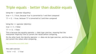 Triple equals – better than double equals
Using the == operator (Equality)
true == 1; //true, because 'true' is converted to 1 and then compared
"2" == 2; //true, because "2" is converted to 2 and then compared
Using the === operator (Identity)
true === 1; //false
"2" === 2; //false
This is because the equality operator == does type coercion, meaning that the
interpreter implicitly tries to convert the values before comparing.
On the other hand, the identity operator === does not do type coercion, and thus does
not convert the values when comparing.
http://stackoverflow.com/a/359547/186483
Very odd coercion
' trn ' == 0 // true
 