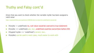 Truthy and Falsy cont’d
Given that you want to check whether the variable myVar has been assigned a
valid value
http://stackoverflow.com/questions/3390396/how-to-check-for-undefined-in-javascript
 if(myVar == undefined) no, null value would be coerced to true statement
 If(myVar === undefined) yes, but…undefined could be overwritten before ES5
 if(typeof myVar === "undefined") correct, but…
 if(myVar) can be used in most cases, much easier to work with
 