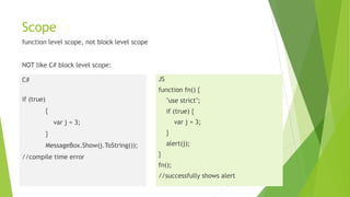 Scope
function level scope, not block level scope
NOT like C# block level scope:
C#
if (true)
{
var j = 3;
}
MessageBox.Show(j.ToString());
//compile time error
JS
function fn() {
"use strict";
if (true) {
var j = 3;
}
alert(j);
}
fn();
//successfully shows alert
 