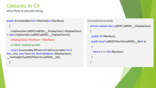 public IEnumerable<int> FilterInts(int filterNum)
{
LinqExample.u003Cu003Ec__DisplayClass1 cDisplayClass1
= new LinqExample.u003Cu003Ec__DisplayClass1();
cDisplayClass1.filterNum = filterNum;
// ISSUE: method pointer
return Enumerable.Where<int>((IEnumerable<int>)
this._ints, new Func<int, bool>((object) cDisplayClass1,
__methodptr(u003CFilterIntsu003Eb__0)));
}
Closures in C#
what they’re actually doing
[CompilerGenerated]
private sealed class u003Cu003Ec__DisplayClass1
{
public int filterNum;
public bool u003CFilterIntsu003Eb__0(int x)
{
return x == this.filterNum;
}
}
 