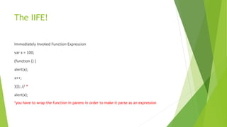 The IIFE!
Immediately Invoked Function Expression
var x = 100;
(function () {
alert(x);
x++;
}()); // *
alert(x);
*you have to wrap the function in parens in order to make it parse as an expression
 