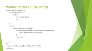 Module Pattern (Crockford)
var stockService = (function () {
var stockQuoteArray = {
"AMZN": {
"10/31/2014": 305.46
// …
}
};
return {
getQuote: function (ticker, date) {
if (stockQuoteArray[ticker] && stockQuoteArray[ticker][date]) {
return stockQuoteArray[ticker][date];
}
return null;
}
};
})();
var quote = stockService.getQuote("AMZN", "10/31/2014");
alert(quote);
 