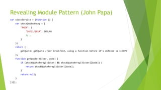 Revealing Module Pattern (John Papa)
var stockService = (function () {
var stockQuoteArray = {
"AMZN": {
"10/31/2014": 305.46
// …
}
};
return {
getQuote: getQuote //per Crockford, using a function before it’s defined is SLOPPY
};
function getQuote(ticker, date) {
if (stockQuoteArray[ticker] && stockQuoteArray[ticker][date]) {
return stockQuoteArray[ticker][date];
}
return null;
}
})();
 